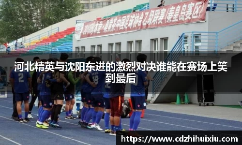 河北精英与沈阳东进的激烈对决谁能在赛场上笑到最后